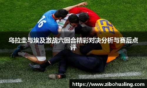 乌拉圭与埃及激战六回合精彩对决分析与赛后点评