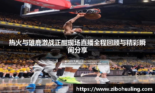 热火与雄鹿激战正酣现场直播全程回顾与精彩瞬间分享